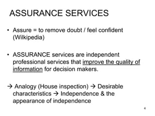 ASSURANCE SERVICES
• Assure = to remove doubt / feel confident
  (Wilkipedia)

• ASSURANCE services are independent
  professional services that improve the quality of
  information for decision makers.

 Analogy (House inspection)  Desirable
 characteristics  Independence & the
 appearance of independence
                                                      4
 