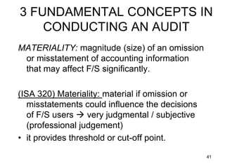 3 FUNDAMENTAL CONCEPTS IN
    CONDUCTING AN AUDIT
MATERIALITY: magnitude (size) of an omission
 or misstatement of accounting information
 that may affect F/S significantly.

(ISA 320) Materiality: material if omission or
   misstatements could influence the decisions
   of F/S users  very judgmental / subjective
   (professional judgement)
• it provides threshold or cut-off point.

                                                 41
 