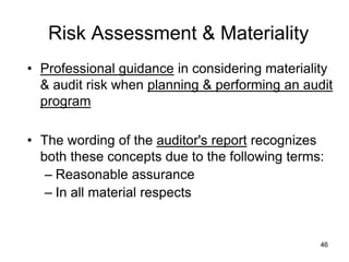 Risk Assessment & Materiality
• Professional guidance in considering materiality
  & audit risk when planning & performing an audit
  program

• The wording of the auditor's report recognizes
  both these concepts due to the following terms:
   – Reasonable assurance
   – In all material respects


                                                46
 