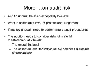 More …on audit risk
• Audit risk must be at an acceptably low level

• What is acceptably low?  professional judgement

• If not low enough, need to perform more audit procedures.

• The auditor needs to consider risks of material
  misstatement at 2 levels:
   – The overall f/s level
   – The assertion level for individual a/c balances & classes
     of transactions


                                                           48
 