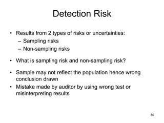 Detection Risk
• Results from 2 types of risks or uncertainties:
   – Sampling risks
   – Non-sampling risks

• What is sampling risk and non-sampling risk?

• Sample may not reflect the population hence wrong
  conclusion drawn
• Mistake made by auditor by using wrong test or
  misinterpreting results


                                                      50
 