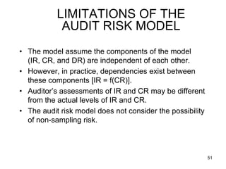 LIMITATIONS OF THE
            AUDIT RISK MODEL
• The model assume the components of the model
  (IR, CR, and DR) are independent of each other.
• However, in practice, dependencies exist between
  these components [IR = f(CR)].
• Auditor’s assessments of IR and CR may be different
  from the actual levels of IR and CR.
• The audit risk model does not consider the possibility
  of non-sampling risk.



                                                           51
 
