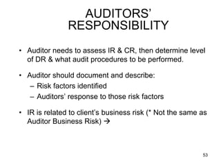 AUDITORS’
               RESPONSIBILITY
• Auditor needs to assess IR & CR, then determine level
  of DR & what audit procedures to be performed.

• Auditor should document and describe:
   – Risk factors identified
   – Auditors’ response to those risk factors

• IR is related to client’s business risk (* Not the same as
  Auditor Business Risk) 



                                                          53
 