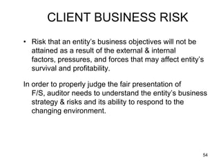 CLIENT BUSINESS RISK
• Risk that an entity’s business objectives will not be
  attained as a result of the external & internal
  factors, pressures, and forces that may affect entity’s
  survival and profitability.

In order to properly judge the fair presentation of
   F/S, auditor needs to understand the entity’s business
   strategy & risks and its ability to respond to the
   changing environment.




                                                        54
 