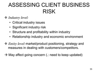 ASSESSING CLIENT BUSINESS
            RISK
 Industry level:
   • Critical industry issues
   • Significant industry risk
   • Structure and profitability within industry
   • Relationship industry and economic environment

 Entity level: market/product positioning, strategy and
  measures in dealing with customers/competitors.

 May affect going concern (.: need to keep updated)



                                                           55
 