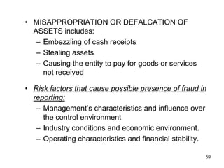 • MISAPPROPRIATION OR DEFALCATION OF
  ASSETS includes:
   – Embezzling of cash receipts
   – Stealing assets
   – Causing the entity to pay for goods or services
     not received

• Risk factors that cause possible presence of fraud in
  reporting:
   – Management’s characteristics and influence over
     the control environment
   – Industry conditions and economic environment.
   – Operating characteristics and financial stability.

                                                       59
 