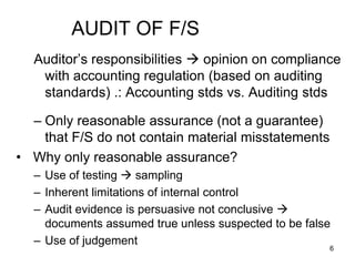 AUDIT OF F/S
  Auditor’s responsibilities  opinion on compliance
   with accounting regulation (based on auditing
   standards) .: Accounting stds vs. Auditing stds

  – Only reasonable assurance (not a guarantee)
    that F/S do not contain material misstatements
• Why only reasonable assurance?
  – Use of testing  sampling
  – Inherent limitations of internal control
  – Audit evidence is persuasive not conclusive 
    documents assumed true unless suspected to be false
  – Use of judgement
                                                      6
 