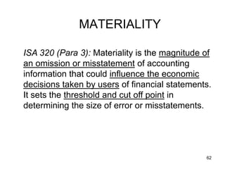 MATERIALITY

ISA 320 (Para 3): Materiality is the magnitude of
an omission or misstatement of accounting
information that could influence the economic
decisions taken by users of financial statements.
It sets the threshold and cut off point in
determining the size of error or misstatements.




                                               62
 