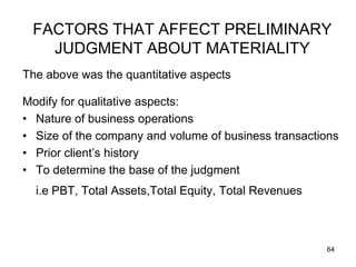 FACTORS THAT AFFECT PRELIMINARY
   JUDGMENT ABOUT MATERIALITY
The above was the quantitative aspects

Modify for qualitative aspects:
• Nature of business operations
• Size of the company and volume of business transactions
• Prior client’s history
• To determine the base of the judgment
  i.e PBT, Total Assets,Total Equity, Total Revenues



                                                       64
 
