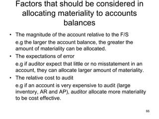 Factors that should be considered in
   allocating materiality to accounts
                balances
• The magnitude of the account relative to the F/S
  e.g the larger the account balance, the greater the
  amount of materiality can be allocated.
• The expectations of error
  e.g if auditor expect that little or no misstatement in an
  account, they can allocate larger amount of materiality.
• The relative cost to audit
  e.g if an account is very expensive to audit (large
  inventory, AR and AP), auditor allocate more materiality
  to be cost effective.

                                                               66
 