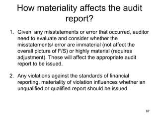 How materiality affects the audit
              report?
1. Given any misstatements or error that occurred, auditor
   need to evaluate and consider whether the
   misstatements/ error are immaterial (not affect the
   overall picture of F/S) or highly material (requires
   adjustment). These will affect the appropriate audit
   report to be issued.

2. Any violations against the standards of financial
   reporting, materiality of violation influences whether an
   unqualified or qualified report should be issued.



                                                               67
 