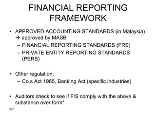FINANCIAL REPORTING
            FRAMEWORK
• APPROVED ACCOUNTING STANDARDS (in Malaysia)
   approved by MASB
   – FINANCIAL REPORTING STANDARDS (FRS)
   – PRIVATE ENTITY REPORTING STANDARDS
     (PERS)

• Other regulation:
  – Co.s Act 1965, Banking Act (specific industries)

• Auditors check to see if F/S comply with the above &
  substance over form*
2-7
 