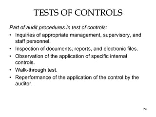 TESTS OF CONTROLS
Part of audit procedures in test of controls:
• Inquiries of appropriate management, supervisory, and
  staff personnel.
• Inspection of documents, reports, and electronic files.
• Observation of the application of specific internal
  controls.
• Walk-through test.
• Reperformance of the application of the control by the
  auditor.



                                                            74
 