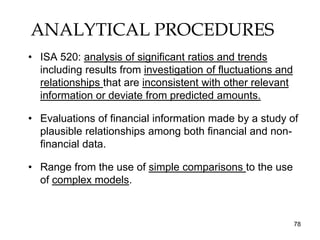 ANALYTICAL PROCEDURES
• ISA 520: analysis of significant ratios and trends
  including results from investigation of fluctuations and
  relationships that are inconsistent with other relevant
  information or deviate from predicted amounts.

• Evaluations of financial information made by a study of
  plausible relationships among both financial and non-
  financial data.

• Range from the use of simple comparisons to the use
  of complex models.



                                                             78
 
