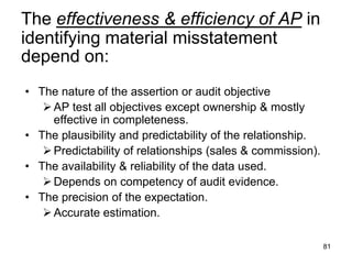 The effectiveness & efficiency of AP in
identifying material misstatement
depend on:
• The nature of the assertion or audit objective
    AP test all objectives except ownership & mostly
     effective in completeness.
• The plausibility and predictability of the relationship.
    Predictability of relationships (sales & commission).
• The availability & reliability of the data used.
    Depends on competency of audit evidence.
• The precision of the expectation.
    Accurate estimation.

                                                             81
 