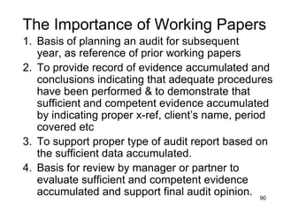 The Importance of Working Papers
1. Basis of planning an audit for subsequent
   year, as reference of prior working papers
2. To provide record of evidence accumulated and
   conclusions indicating that adequate procedures
   have been performed & to demonstrate that
   sufficient and competent evidence accumulated
   by indicating proper x-ref, client’s name, period
   covered etc
3. To support proper type of audit report based on
   the sufficient data accumulated.
4. Basis for review by manager or partner to
   evaluate sufficient and competent evidence
   accumulated and support final audit opinion. 90
 