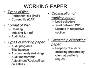 WORKING PAPER
• Types of files:                  • Organisation of
   – Permanent file (PAF)
   – Current file (CAF)
                                     working paper:
                                     – Lead schedule
• Format of WP:                      – X-ref between WP
   – Heading                         – Located in respective
   – Indexing & x-ref                  section
   – Audit ticks
                          • Ownership of working
• Types of working paper:
   – Audit programs
                            paper:
                                     – Property of auditor
   –   Trial balance
                                     – Including prepared by
   –   Account analysis/listings
                                       client at auditor’s
   –   Audit memoranda
                                       request
   –   Adjustment/Reclassificati
                                                           91
       on entries
 