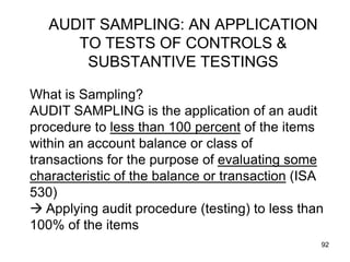 AUDIT SAMPLING: AN APPLICATION
      TO TESTS OF CONTROLS &
       SUBSTANTIVE TESTINGS

What is Sampling?
AUDIT SAMPLING is the application of an audit
procedure to less than 100 percent of the items
within an account balance or class of
transactions for the purpose of evaluating some
characteristic of the balance or transaction (ISA
530)
 Applying audit procedure (testing) to less than
100% of the items
                                                92
 
