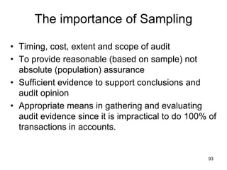 The importance of Sampling

• Timing, cost, extent and scope of audit
• To provide reasonable (based on sample) not
  absolute (population) assurance
• Sufficient evidence to support conclusions and
  audit opinion
• Appropriate means in gathering and evaluating
  audit evidence since it is impractical to do 100% of
  transactions in accounts.


                                                   93
 