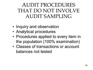 AUDIT PROCEDURES
  THAT DO NOT INVOLVE
    AUDIT SAMPLING
• Inquiry and observation
• Analytical procedures
• Procedures applied to every item in
  the population (100% examination)
• Classes of transactions or account
  balances not tested


                                        96
 
