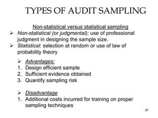 TYPES OF AUDIT SAMPLING
          Non-statistical versus statistical sampling
 Non-statistical (or judgmental): use of professional
  judgment in designing the sample size.
 Statistical: selection at random or use of law of
  probability theory
       Advantages:
   1.   Design efficient sample
   2.   Sufficient evidence obtained
   3.   Quantify sampling risk

    Disadvantage
   1. Additional costs incurred for training on proper
      sampling techniques
                                                         97
 