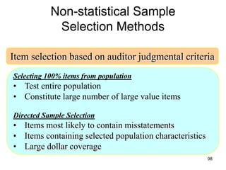 Non-statistical Sample
            Selection Methods

Item selection based on auditor judgmental criteria
Selecting 100% items from population
• Test entire population
• Constitute large number of large value items

Directed Sample Selection
• Items most likely to contain misstatements
• Items containing selected population characteristics
• Large dollar coverage
                                                         98
 