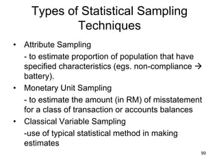 Types of Statistical Sampling
            Techniques
• Attribute Sampling
  - to estimate proportion of population that have
  specified characteristics (egs. non-compliance 
  battery).
• Monetary Unit Sampling
  - to estimate the amount (in RM) of misstatement
  for a class of transaction or accounts balances
• Classical Variable Sampling
  -use of typical statistical method in making
  estimates
                                                 99
 