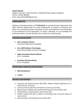 AWAIS AKHTAR
Address: House No. P-100, Street No. 6, Mohallah Khalsa College, Faisalabad.
Cell No: +92333-5897681
Email: awais.akhtar2681@gmail.com
CAREER OBJECTIVE
Seeking a challenging position as IT Professional in a growth oriented organization that
offers extensive opportunities for career development. A company or institution that
offers me a consistently positive atmosphere to learn and implement new technologies
for the betterment of the organization, for which I definitely use my knowledge and
professional skills in the best possible way to achieve the company goals.
ACADEMIC QUALIFICATION
 M.Sc. Computer Sciences
University of Agriculture Faisalabad
 B.Sc. (ADP) Software Technologies
Government College University Faisalabad
 Higher Secondary School Certificate
B.I.S.E. Faisalabad
 Secondary School Certificate
B.I.S.E. Faisalabad
PROFESSIONAL COMPUTER CERTIFICATIONS
 Web Development
 C Sharp
JOB SKILLS AND INTERESTS
 Computer and technical literacy (MS Office, Adobe, Windows Application xp, 7
and 8, internet, Email etc.)
 Learning mind-set with full commitment to continuous learning.
 High personal credibility with excellent listening and communication skills
 Good drafting, conceptualization and research skills.
 Problem solving skills with an ability to immediately take corrective actions on
lessons learnt.
 Detail-oriented, self-motivation and creative skills.
 