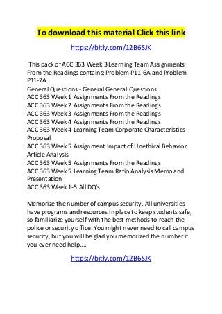 To download this material Click this link 
https://bitly.com/12B6SJK 
This pack of ACC 363 Week 3 Learning Team Assignments 
From the Readings contains: Problem P11-6A and Problem 
P11-7A 
General Questions - General General Questions 
ACC 363 Week 1 Assignments From the Readings 
ACC 363 Week 2 Assignments From the Readings 
ACC 363 Week 3 Assignments From the Readings 
ACC 363 Week 4 Assignments From the Readings 
ACC 363 Week 4 Learning Team Corporate Characteristics 
Proposal 
ACC 363 Week 5 Assignment Impact of Unethical Behavior 
Article Analysis 
ACC 363 Week 5 Assignments From the Readings 
ACC 363 Week 5 Learning Team Ratio Analysis Memo and 
Presentation 
ACC 363 Week 1-5 All DQ's 
Memorize the number of campus security. All universities 
have programs and resources in place to keep students safe, 
so familiarize yourself with the best methods to reach the 
police or security office. You might never need to call campus 
security, but you will be glad you memorized the number if 
you ever need help.... 
https://bitly.com/12B6SJK 
