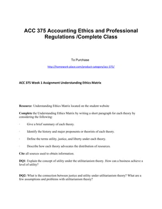 ACC 375 Accounting Ethics and Professional
Regulations /Complete Class
To Purchase
http://homework-place.com/product-category/acc-375/
ACC 375 Week 1 Assignment Understanding Ethics Matrix
Resource: Understanding Ethics Matrix located on the student website
Complete the Understanding Ethics Matrix by writing a short paragraph for each theory by
considering the following:
· Give a brief summary of each theory.
· Identify the history and major proponents or theorists of each theory.
· Define the terms utility, justice, and liberty under each theory.
· Describe how each theory advocates the distribution of resources.
Cite all sources used to obtain information.
DQ1: Explain the concept of utility under the utilitarianism theory. How can a business achieve a
level of utility?
DQ2: What is the connection between justice and utility under utilitarianism theory? What are a
few assumptions and problems with utilitarianism theory?
 