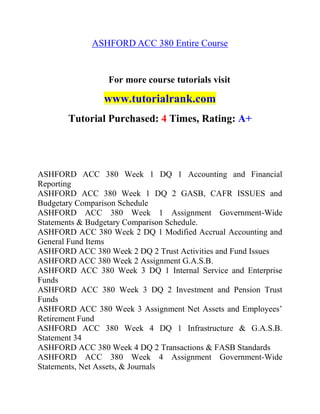ASHFORD ACC 380 Entire Course
For more course tutorials visit
www.tutorialrank.com
Tutorial Purchased: 4 Times, Rating: A+
ASHFORD ACC 380 Week 1 DQ 1 Accounting and Financial
Reporting
ASHFORD ACC 380 Week 1 DQ 2 GASB, CAFR ISSUES and
Budgetary Comparison Schedule
ASHFORD ACC 380 Week 1 Assignment Government-Wide
Statements & Budgetary Comparison Schedule.
ASHFORD ACC 380 Week 2 DQ 1 Modified Accrual Accounting and
General Fund Items
ASHFORD ACC 380 Week 2 DQ 2 Trust Activities and Fund Issues
ASHFORD ACC 380 Week 2 Assignment G.A.S.B.
ASHFORD ACC 380 Week 3 DQ 1 Internal Service and Enterprise
Funds
ASHFORD ACC 380 Week 3 DQ 2 Investment and Pension Trust
Funds
ASHFORD ACC 380 Week 3 Assignment Net Assets and Employees’
Retirement Fund
ASHFORD ACC 380 Week 4 DQ 1 Infrastructure & G.A.S.B.
Statement 34
ASHFORD ACC 380 Week 4 DQ 2 Transactions & FASB Standards
ASHFORD ACC 380 Week 4 Assignment Government-Wide
Statements, Net Assets, & Journals
 