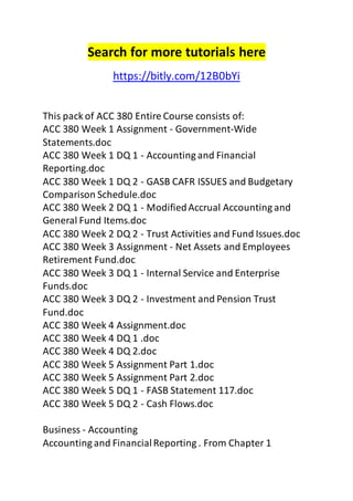 Search for more tutorials here 
https://bitly.com/12B0bYi 
This pack of ACC 380 Entire Course consists of: 
ACC 380 Week 1 Assignment - Government-Wide 
Statements.doc 
ACC 380 Week 1 DQ 1 - Accounting and Financial 
Reporting.doc 
ACC 380 Week 1 DQ 2 - GASB CAFR ISSUES and Budgetary 
Comparison Schedule.doc 
ACC 380 Week 2 DQ 1 - Modified Accrual Accounting and 
General Fund Items.doc 
ACC 380 Week 2 DQ 2 - Trust Activities and Fund Issues.doc 
ACC 380 Week 3 Assignment - Net Assets and Employees 
Retirement Fund.doc 
ACC 380 Week 3 DQ 1 - Internal Service and Enterprise 
Funds.doc 
ACC 380 Week 3 DQ 2 - Investment and Pension Trust 
Fund.doc 
ACC 380 Week 4 Assignment.doc 
ACC 380 Week 4 DQ 1 .doc 
ACC 380 Week 4 DQ 2.doc 
ACC 380 Week 5 Assignment Part 1.doc 
ACC 380 Week 5 Assignment Part 2.doc 
ACC 380 Week 5 DQ 1 - FASB Statement 117.doc 
ACC 380 Week 5 DQ 2 - Cash Flows.doc 
Business - Accounting 
Accounting and Financial Reporting . From Chapter 1 
 
