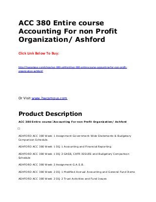 ACC 380 Entire course
Accounting For non Profit
Organization/ Ashford
Click Link Below To Buy:
http://hwcampus.com/shop/acc-380-ashford/acc-380-entire-course-accounting-for-non-profit-
organization-ashford/
Or Visit www.hwcampus.com
Product Description
ACC 380 Entire course Accounting For non Profit Organization/ Ashford
 
ASHFORD ACC 380 Week 1 Assignment Government-Wide Statements & Budgetary
Comparison Schedule.
ASHFORD ACC 380 Week 1 DQ 1 Accounting and Financial Reporting
ASHFORD ACC 380 Week 1 DQ 2 GASB, CAFR ISSUES and Budgetary Comparison
Schedule
ASHFORD ACC 380 Week 2 Assignment G.A.S.B.
ASHFORD ACC 380 Week 2 DQ 1 Modified Accrual Accounting and General Fund Items
ASHFORD ACC 380 Week 2 DQ 2 Trust Activities and Fund Issues
 
