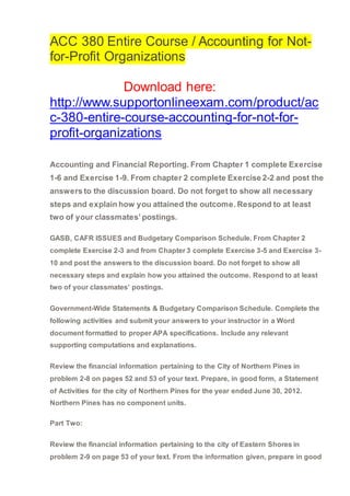 ACC 380 Entire Course / Accounting for Not-
for-Profit Organizations
Download here:
http://www.supportonlineexam.com/product/ac
c-380-entire-course-accounting-for-not-for-
profit-organizations
Accounting and Financial Reporting. From Chapter 1 complete Exercise
1-6 and Exercise 1-9. From chapter 2 complete Exercise 2-2 and post the
answers to the discussion board. Do not forget to show all necessary
steps and explain how you attained the outcome. Respond to at least
two of your classmates’ postings.
GASB, CAFR ISSUES and Budgetary Comparison Schedule. From Chapter 2
complete Exercise 2-3 and from Chapter 3 complete Exercise 3-5 and Exercise 3-
10 and post the answers to the discussion board. Do not forget to show all
necessary steps and explain how you attained the outcome. Respond to at least
two of your classmates’ postings.
Government-Wide Statements & Budgetary Comparison Schedule. Complete the
following activities and submit your answers to your instructor in a Word
document formatted to proper APA specifications. Include any relevant
supporting computations and explanations.
Review the financial information pertaining to the City of Northern Pines in
problem 2-8 on pages 52 and 53 of your text. Prepare, in good form, a Statement
of Activities for the city of Northern Pines for the year ended June 30, 2012.
Northern Pines has no component units.
Part Two:
Review the financial information pertaining to the city of Eastern Shores in
problem 2-9 on page 53 of your text. From the information given, prepare in good
 