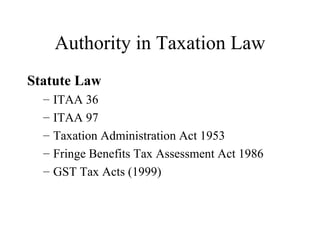 Authority in Taxation Law
Statute Law
  –   ITAA 36
  –   ITAA 97
  –   Taxation Administration Act 1953
  –   Fringe Benefits Tax Assessment Act 1986
  –   GST Tax Acts (1999)
 
