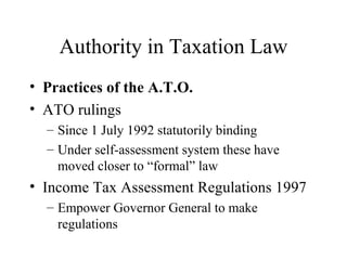 Authority in Taxation Law
• Practices of the A.T.O.
• ATO rulings
  – Since 1 July 1992 statutorily binding
  – Under self-assessment system these have
    moved closer to “formal” law
• Income Tax Assessment Regulations 1997
  – Empower Governor General to make
    regulations
 