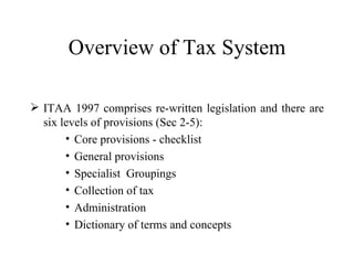 Overview of Tax System

 ITAA 1997 comprises re-written legislation and there are
  six levels of provisions (Sec 2-5):
       • Core provisions - checklist
       • General provisions
       • Specialist Groupings
       • Collection of tax
       • Administration
       • Dictionary of terms and concepts
 