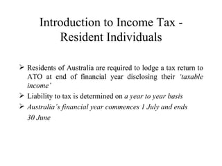 Introduction to Income Tax -
          Resident Individuals

 Residents of Australia are required to lodge a tax return to
  ATO at end of financial year disclosing their ‘taxable
  income’
 Liability to tax is determined on a year to year basis
 Australia’s financial year commences 1 July and ends
  30 June
 