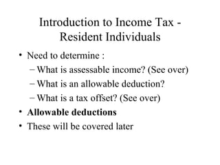 Introduction to Income Tax -
        Resident Individuals
• Need to determine :
  – What is assessable income? (See over)
  – What is an allowable deduction?
  – What is a tax offset? (See over)
• Allowable deductions
• These will be covered later
 