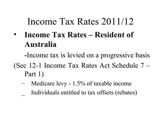 Income Tax Rates 2011/12
• Income Tax Rates – Resident of
  Australia
   -Income tax is levied on a progressive basis
(Sec 12-1 Income Tax Rates Act Schedule 7 –
   Part 1)
  –   Medicare levy - 1.5% of taxable income
  _   Individuals entitled to tax offsets (rebates)
 