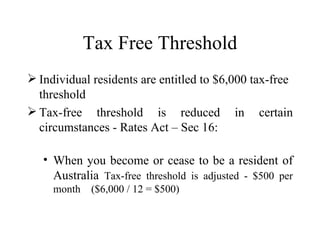 Tax Free Threshold
 Individual residents are entitled to $6,000 tax-free
  threshold
 Tax-free threshold is reduced in certain
  circumstances - Rates Act – Sec 16:

   • When you become or cease to be a resident of
     Australia Tax-free threshold is adjusted - $500 per
     month   ($6,000 / 12 = $500)
 