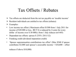 Tax Offsets / Rebates
   Tax offsets are deducted from the net tax payable on ‘taxable income’
   Resident individuals are entitled to tax offsets (rebates)
   Examples:
•   Low income tax offset ( Maximum offset $1500 from 1 July 2011 for
    income of $30 000 or less.. BUT It is reduced by 4 cents for every
    dollar of income over $ 30 000) ( from 1 July reduces to4 445)
•   Dependant tax offsets: spouse $ 2355 ( 2011/12)
•   Franking credit (dividend imputation credit)
•   ‘Spouse superannuation contributions tax offset’ (Max $540 if spouse
    contributes $3,000 and spouse’s assessable income < $10,800 – offset

    reduces if above $10,800)
 