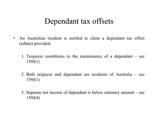 Dependant tax offsets
•   An Australian resident is entitled to claim a dependant tax offset
    (rebate) provided:

     1. Taxpayer contributes to the maintenance of a dependant – sec
        159J(1)

     2. Both taxpayer and dependant are residents of Australia – sec
        159J(1)

     3. Separate net income of dependant is below statutory amount – sec
        159J(4)
 