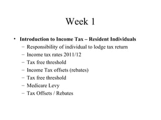 Week 1
• Introduction to Income Tax – Resident Individuals
   – Responsibility of individual to lodge tax return
   – Income tax rates 2011/12
   – Tax free threshold
   – Income Tax offsets (rebates)
   – Tax free threshold
   – Medicare Levy
   – Tax Offsets / Rebates
 