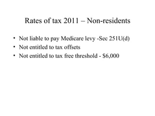 Rates of tax 2011 – Non-residents

• Not liable to pay Medicare levy -Sec 251U(d)
• Not entitled to tax offsets
• Not entitled to tax free threshold - $6,000
 