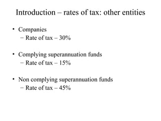 Introduction – rates of tax: other entities

• Companies
  – Rate of tax – 30%

• Complying superannuation funds
  – Rate of tax – 15%

• Non complying superannuation funds
  – Rate of tax – 45%
 