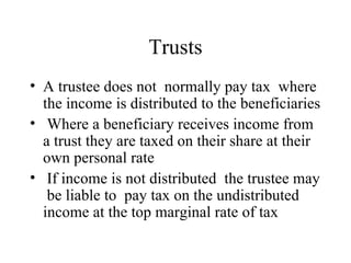 Trusts
• A trustee does not normally pay tax where
  the income is distributed to the beneficiaries
• Where a beneficiary receives income from
  a trust they are taxed on their share at their
  own personal rate
• If income is not distributed the trustee may
   be liable to pay tax on the undistributed
  income at the top marginal rate of tax
 