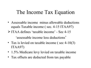 The Income Tax Equation
• Assessable income minus allowable deductions
  equals Taxable income ( sec. 4-15 ITAA97)
 ITAA defines ‘taxable income’ - Sec 4-15
     ‘assessable income less deductions’
• Tax is levied on taxable income ( sec 4-10(3)
  ITAA97)
• 1.5% Medicare levy levied on taxable income
• Tax offsets are deducted from tax payable
 