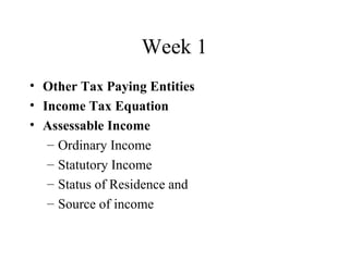 Week 1
• Other Tax Paying Entities
• Income Tax Equation
• Assessable Income
   – Ordinary Income
   – Statutory Income
   – Status of Residence and
   – Source of income
 