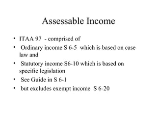 Assessable Income
• ITAA 97 - comprised of
• Ordinary income S 6-5 which is based on case
  law and
• Statutory income S6-10 which is based on
  specific legislation
• See Guide in S 6-1
• but excludes exempt income S 6-20
 